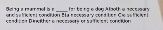 Being a mammal is a _____ for being a dog A)both a necessary and sufficient condition B)a necessary condition C)a sufficient condition D)neither a necessary or sufficient condition