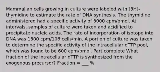 Mammalian cells growing in culture were labeled with [3H]-thymidine to estimate the rate of DNA synthesis. The thymidine administered had a specific activity of 3000 cpm/pmol. At intervals, samples of culture were taken and acidified to precipitate nucleic acids. The rate of incorporation of isotope into DNA was 1500 cpm/106 cells/min. A portion of culture was taken to determine the specific activity of the intracellular dTTP pool, which was found to be 600 cpm/pmol. Part complete What fraction of the intracellular dTTP is synthesized from the exogenous precursor? Fraction = ___ %