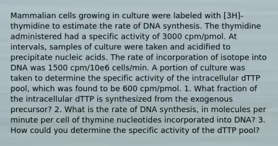 Mammalian cells growing in culture were labeled with [3H]-thymidine to estimate the rate of DNA synthesis. The thymidine administered had a specific activity of 3000 cpm/pmol. At intervals, samples of culture were taken and acidified to precipitate nucleic acids. The rate of incorporation of isotope into DNA was 1500 cpm/10e6 cells/min. A portion of culture was taken to determine the specific activity of the intracellular dTTP pool, which was found to be 600 cpm/pmol. 1. What fraction of the intracellular dTTP is synthesized from the exogenous precursor? 2. What is the rate of DNA synthesis, in molecules per minute per cell of thymine nucleotides incorporated into DNA? 3. How could you determine the specific activity of the dTTP pool?