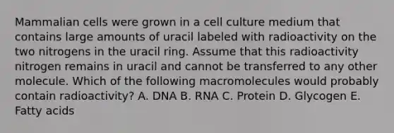 Mammalian cells were grown in a cell culture medium that contains large amounts of uracil labeled with radioactivity on the two nitrogens in the uracil ring. Assume that this radioactivity nitrogen remains in uracil and cannot be transferred to any other molecule. Which of the following macromolecules would probably contain radioactivity? A. DNA B. RNA C. Protein D. Glycogen E. Fatty acids