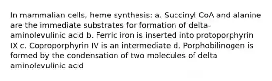 In mammalian cells, heme synthesis: a. Succinyl CoA and alanine are the immediate substrates for formation of delta-aminolevulinic acid b. Ferric iron is inserted into protoporphyrin IX c. Coproporphyrin IV is an intermediate d. Porphobilinogen is formed by the condensation of two molecules of delta aminolevulinic acid