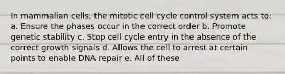 In mammalian cells, the mitotic <a href='https://www.questionai.com/knowledge/keQNMM7c75-cell-cycle' class='anchor-knowledge'>cell cycle</a> control system acts to: a. Ensure the phases occur in the correct order b. Promote genetic stability c. Stop cell cycle entry in the absence of the correct growth signals d. Allows the cell to arrest at certain points to enable <a href='https://www.questionai.com/knowledge/kdWJhII4NB-dna-repair' class='anchor-knowledge'>dna repair</a> e. All of these