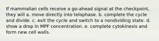 If mammalian cells receive a go-ahead signal at the checkpoint, they will a. move directly into telophase. b. complete the cycle and divide. c. exit the cycle and switch to a nondividing state. d. show a drop in MPF concentration. e. complete cytokinesis and form new cell walls.