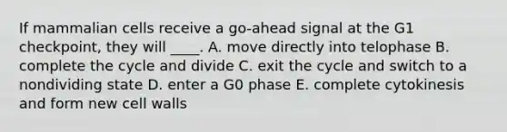 If mammalian cells receive a go-ahead signal at the G1 checkpoint, they will ____. A. move directly into telophase B. complete the cycle and divide C. exit the cycle and switch to a nondividing state D. enter a G0 phase E. complete cytokinesis and form new cell walls