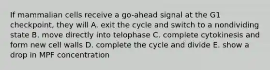 If mammalian cells receive a go-ahead signal at the G1 checkpoint, they will A. exit the cycle and switch to a nondividing state B. move directly into telophase C. complete cytokinesis and form new cell walls D. complete the cycle and divide E. show a drop in MPF concentration