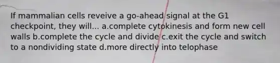 If mammalian cells reveive a go-ahead signal at the G1 checkpoint, they will... a.complete cytokinesis and form new cell walls b.complete the cycle and divide c.exit the cycle and switch to a nondividing state d.more directly into telophase