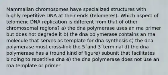 Mammalian chromosomes have specialized structures with highly repetitive DNA at their ends (telomeres)- Which aspect of telomeric DNA replication is different from that of other chromosomal regions? a) the dna polymerase uses an rna primer but does not degrade it b) the dna polymerase contains an rna molecule that serves as template for dna synthesis c) the dna polymerase must cross-link the 5´and 3´terminal d) the dna polymerase has a (round kind of figure) subunit that facilitates binding to repetitive dna e) the dna polymerase does not use an rna template or primer