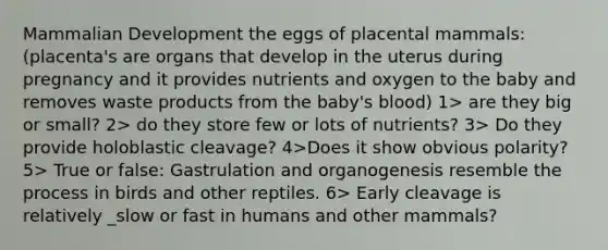 Mammalian Development the eggs of placental mammals: (placenta's are organs that develop in the uterus during pregnancy and it provides nutrients and oxygen to the baby and removes waste products from the baby's blood) 1> are they big or small? 2> do they store few or lots of nutrients? 3> Do they provide holoblastic cleavage? 4>Does it show obvious polarity? 5> True or false: Gastrulation and organogenesis resemble the process in birds and other reptiles. 6> Early cleavage is relatively _slow or fast in humans and other mammals?