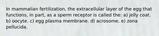 In mammalian fertilization, the extracellular layer of the egg that functions, in part, as a sperm receptor is called the: a) jelly coat. b) oocyte. c) egg plasma membrane. d) acrosome. e) zona pellucida.