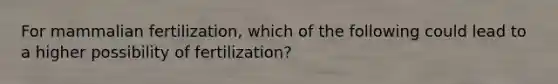 For mammalian fertilization, which of the following could lead to a higher possibility of fertilization?