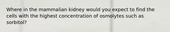 Where in the mammalian kidney would you expect to find the cells with the highest concentration of osmolytes such as sorbitol?