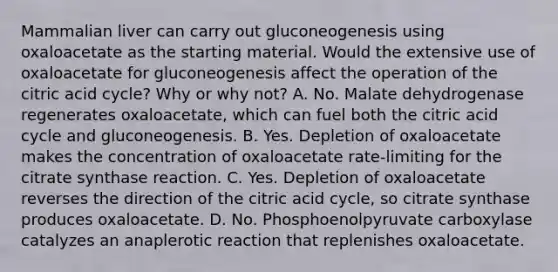 Mammalian liver can carry out gluconeogenesis using oxaloacetate as the starting material. Would the extensive use of oxaloacetate for gluconeogenesis affect the operation of the citric acid cycle? Why or why not? A. No. Malate dehydrogenase regenerates oxaloacetate, which can fuel both the citric acid cycle and gluconeogenesis. B. Yes. Depletion of oxaloacetate makes the concentration of oxaloacetate rate-limiting for the citrate synthase reaction. C. Yes. Depletion of oxaloacetate reverses the direction of the citric acid cycle, so citrate synthase produces oxaloacetate. D. No. Phosphoenolpyruvate carboxylase catalyzes an anaplerotic reaction that replenishes oxaloacetate.