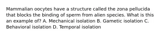 Mammalian oocytes have a structure called the zona pellucida that blocks the binding of sperm from alien species. What is this an example of? A. Mechanical isolation B. Gametic isolation C. Behavioral isolation D. Temporal isolation