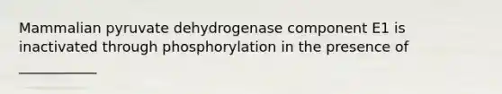 Mammalian pyruvate dehydrogenase component E1 is inactivated through phosphorylation in the presence of ___________