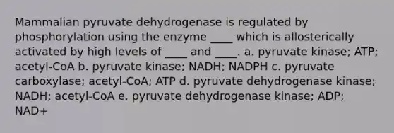 Mammalian pyruvate dehydrogenase is regulated by phosphorylation using the enzyme ____ which is allosterically activated by high levels of ____ and ____. a. pyruvate kinase; ATP; acetyl-CoA b. pyruvate kinase; NADH; NADPH c. pyruvate carboxylase; acetyl-CoA; ATP d. pyruvate dehydrogenase kinase; NADH; acetyl-CoA e. pyruvate dehydrogenase kinase; ADP; NAD+