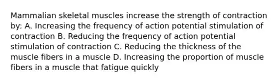 Mammalian skeletal muscles increase the strength of contraction by: A. Increasing the frequency of action potential stimulation of contraction B. Reducing the frequency of action potential stimulation of contraction C. Reducing the thickness of the muscle fibers in a muscle D. Increasing the proportion of muscle fibers in a muscle that fatigue quickly