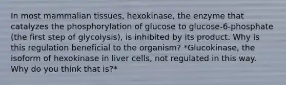 In most mammalian tissues, hexokinase, the enzyme that catalyzes the phosphorylation of glucose to glucose-6-phosphate (the first step of glycolysis), is inhibited by its product. Why is this regulation beneficial to the organism? *Glucokinase, the isoform of hexokinase in liver cells, not regulated in this way. Why do you think that is?*