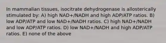 In mammalian tissues, isocitrate dehydrogenase is allosterically stimulated by: A) high NAD+/NADH and high ADP/ATP ratios. B) low ADP/ATP and low NAD+/NADH ratios. C) high NAD+/NADH and low ADP/ATP ratios. D) low NAD+/NADH and high ADP/ATP ratios. E) none of the above