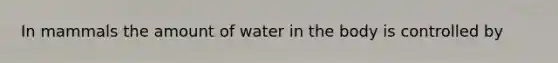 In mammals the amount of water in the body is controlled by