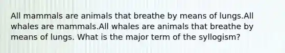 All mammals are animals that breathe by means of lungs.All whales are mammals.All whales are animals that breathe by means of lungs. What is the major term of the syllogism?