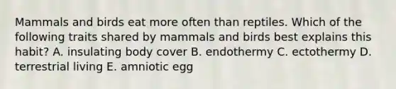 Mammals and birds eat more often than reptiles. Which of the following traits shared by mammals and birds best explains this habit? A. insulating body cover B. endothermy C. ectothermy D. terrestrial living E. amniotic egg