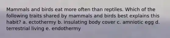 Mammals and birds eat more often than reptiles. Which of the following traits shared by mammals and birds best explains this habit? a. ectothermy b. insulating body cover c. amniotic egg d. terrestrial living e. endothermy