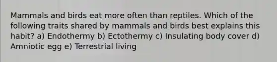 Mammals and birds eat more often than reptiles. Which of the following traits shared by mammals and birds best explains this habit? a) Endothermy b) Ectothermy c) Insulating body cover d) Amniotic egg e) Terrestrial living