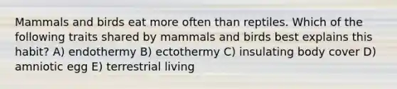 Mammals and birds eat more often than reptiles. Which of the following traits shared by mammals and birds best explains this habit? A) endothermy B) ectothermy C) insulating body cover D) amniotic egg E) terrestrial living