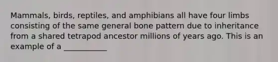 Mammals, birds, reptiles, and amphibians all have four limbs consisting of the same general bone pattern due to inheritance from a shared tetrapod ancestor millions of years ago. This is an example of a ___________