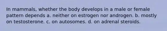 In mammals, whether the body develops in a male or female pattern depends a. neither on estrogen nor androgen. b. mostly on testosterone. c. on autosomes. d. on adrenal steroids.