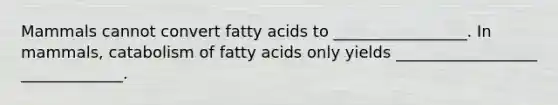 Mammals cannot convert fatty acids to _________________. In mammals, catabolism of fatty acids only yields __________________ _____________.