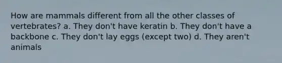 How are mammals different from all the other classes of vertebrates? a. They don't have keratin b. They don't have a backbone c. They don't lay eggs (except two) d. They aren't animals