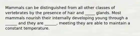 Mammals can be distinguished from all other classes of vertebrates by the presence of hair and _____ glands. Most mammals nourish their internally developing young through a ______ and they are ______, meeting they are able to maintain a constant temperature.