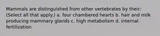 Mammals are distinguished from other vertebrates by their: (Select all that apply.) a. four chambered hearts b. hair and milk producing mammary glands c. high metabolism d. internal fertilization