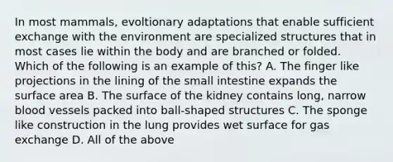 In most mammals, evoltionary adaptations that enable sufficient exchange with the environment are specialized structures that in most cases lie within the body and are branched or folded. Which of the following is an example of this? A. The finger like projections in the lining of the small intestine expands the surface area B. The surface of the kidney contains long, narrow blood vessels packed into ball-shaped structures C. The sponge like construction in the lung provides wet surface for gas exchange D. All of the above