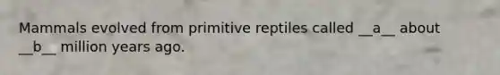 Mammals evolved from primitive reptiles called __a__ about __b__ million years ago.
