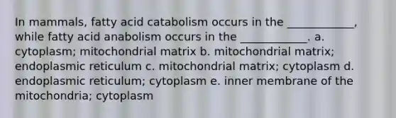 In mammals, fatty acid catabolism occurs in the ____________, while fatty acid anabolism occurs in the ____________. a. cytoplasm; mitochondrial matrix b. mitochondrial matrix; endoplasmic reticulum c. mitochondrial matrix; cytoplasm d. endoplasmic reticulum; cytoplasm e. inner membrane of the mitochondria; cytoplasm