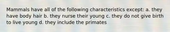 Mammals have all of the following characteristics except: a. they have body hair b. they nurse their young c. they do not give birth to live young d. they include the primates