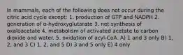 In mammals, each of the following does not occur during the citric acid cycle except: 1. production of GTP and NADPH 2. generation of α-hydroxyglutarate 3. net synthesis of oxaloacetate 4. metabolism of activated acetate to carbon dioxide and water. 5. oxidation of acyl-CoA. A) 1 and 3 only B) 1, 2, and 3 C) 1, 2, and 5 D) 3 and 5 only E) 4 only