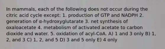 In mammals, each of the following does not occur during the citric acid cycle except: 1. production of GTP and NADPH 2. generation of α-hydroxyglutarate 3. net synthesis of oxaloacetate 4. metabolism of activated acetate to carbon dioxide and water. 5. oxidation of acyl-CoA. A) 1 and 3 only B) 1, 2, and 3 C) 1, 2, and 5 D) 3 and 5 only E) 4 only