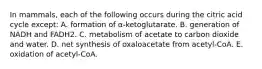 In mammals, each of the following occurs during the citric acid cycle except: A. formation of α-ketoglutarate. B. generation of NADH and FADH2. C. metabolism of acetate to carbon dioxide and water. D. net synthesis of oxaloacetate from acetyl-CoA. E. oxidation of acetyl-CoA.