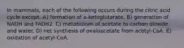 In mammals, each of the following occurs during the citric acid cycle except: A) formation of a-ketoglutarate. B) generation of NADH and FADH2. C) metabolism of acetate to carbon dioxide and water. D) net synthesis of oxaloacetate from acetyl-CoA. E) oxidation of acetyl-CoA.