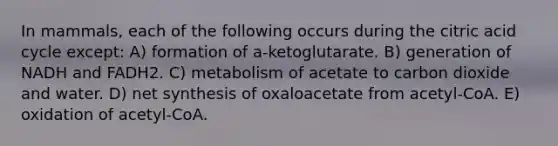 In mammals, each of the following occurs during the citric acid cycle except: A) formation of a-ketoglutarate. B) generation of NADH and FADH2. C) metabolism of acetate to carbon dioxide and water. D) net synthesis of oxaloacetate from acetyl-CoA. E) oxidation of acetyl-CoA.