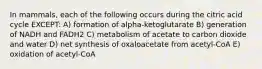 In mammals, each of the following occurs during the citric acid cycle EXCEPT: A) formation of alpha-ketoglutarate B) generation of NADH and FADH2 C) metabolism of acetate to carbon dioxide and water D) net synthesis of oxaloacetate from acetyl-CoA E) oxidation of acetyl-CoA