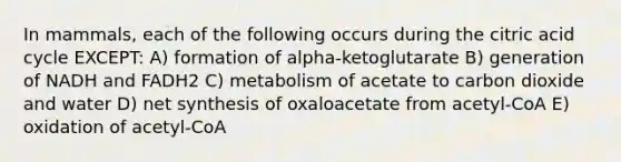 In mammals, each of the following occurs during the citric acid cycle EXCEPT: A) formation of alpha-ketoglutarate B) generation of NADH and FADH2 C) metabolism of acetate to carbon dioxide and water D) net synthesis of oxaloacetate from acetyl-CoA E) oxidation of acetyl-CoA