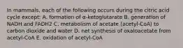 In mammals, each of the following occurs during the citric acid cycle except: A. formation of α-ketoglutarate B. generation of NADH and FADH2 C. metabolism of acetate (acetyl-CoA) to carbon dioxide and water D. net synthesis of oxaloacetate from acetyl-CoA E. oxidation of acetyl-CoA