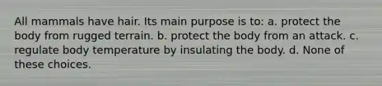 All mammals have hair. Its main purpose is to: a. protect the body from rugged terrain. b. protect the body from an attack. c. regulate body temperature by insulating the body. d. None of these choices.