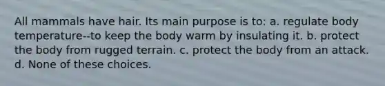 All mammals have hair. Its main purpose is to: a. regulate body temperature--to keep the body warm by insulating it. b. protect the body from rugged terrain. c. protect the body from an attack. d. None of these choices.