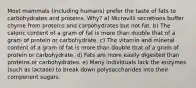 Most mammals (including humans) prefer the taste of fats to carbohydrates and proteins. Why? a) Microvilli secretions buffer chyme from proteins and carbohydrates but not fat. b) The caloric content of a gram of fat is more than double that of a gram of protein or carbohydrate. c) The vitamin and mineral content of a gram of fat is more than double that of a gram of protein or carbohydrate. d) Fats are more easily digested than proteins or carbohydrates. e) Many individuals lack the enzymes (such as lactase) to break down polysaccharides into their component sugars.