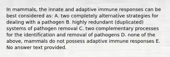 In mammals, the innate and adaptive immune responses can be best considered as: A. two completely alternative strategies for dealing with a pathogen B. highly redundant (duplicated) systems of pathogen removal C. two complementary processes for the identification and removal of pathogens D. none of the above, mammals do not possess adaptive immune responses E. No answer text provided.